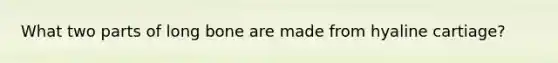 What two parts of long bone are made from hyaline cartiage?