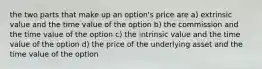 the two parts that make up an option's price are a) extrinsic value and the time value of the option b) the commission and the time value of the option c) the intrinsic value and the time value of the option d) the price of the underlying asset and the time value of the option