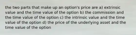 the two parts that make up an option's price are a) extrinsic value and the time value of the option b) the commission and the time value of the option c) the intrinsic value and the time value of the option d) the price of the underlying asset and the time value of the option