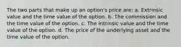 The two parts that make up an option's price are: a. Extrinsic value and the time value of the option. b. The commission and the time value of the option. c. The intrinsic value and the time value of the option. d. The price of the underlying asset and the time value of the option.