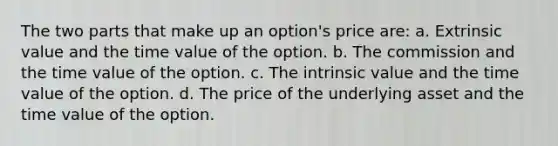 The two parts that make up an option's price are: a. Extrinsic value and the time value of the option. b. The commission and the time value of the option. c. The intrinsic value and the time value of the option. d. The price of the underlying asset and the time value of the option.