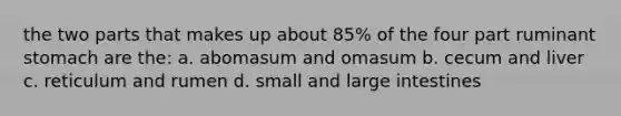 the two parts that makes up about 85% of the four part ruminant stomach are the: a. abomasum and omasum b. cecum and liver c. reticulum and rumen d. small and large intestines