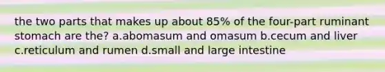 the two parts that makes up about 85% of the four-part ruminant stomach are the? a.abomasum and omasum b.cecum and liver c.reticulum and rumen d.small and large intestine