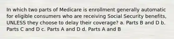 In which two parts of Medicare is enrollment generally automatic for eligible consumers who are receiving Social Security benefits, UNLESS they choose to delay their coverage? a. Parts B and D b. Parts C and D c. Parts A and D d. Parts A and B