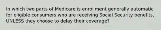 In which two parts of Medicare is enrollment generally automatic for eligible consumers who are receiving Social Security benefits, UNLESS they choose to delay their coverage?