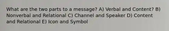 What are the two parts to a message? A) Verbal and Content? B) Nonverbal and Relational C) Channel and Speaker D) Content and Relational E) Icon and Symbol