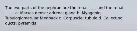 The two parts of the nephron are the renal ____ and the renal ____. a. Macula dense; adrenal gland b. Myogenic; Tubuloglomerular feedback c. Corpuscle; tubule d. Collecting ducts; pyramids