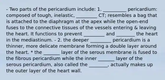 - Two parts of the pericardium include: 1. __________ pericardium: composed of tough, inelastic, _________ CT; resembles a bag that is attached to the diaphragm at the apex while the open-end fuses to the connective tissues of the vessels entering & leaving the heart. It functions to prevent _________ and ________ the heart in the mediastinum. - 2. the deeper _________ pericardium is a thinner, more delicate membrane forming a double layer around the heart. * the _______ layer of the serous membrane is fused to the fibrous pericardium while the inner _______ layer of the serous pericardium, also called the ________, actually makes up the outer layer of the heart wall.