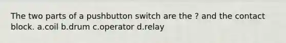 The two parts of a pushbutton switch are the ? and the contact block. a.coil b.drum c.operator d.relay