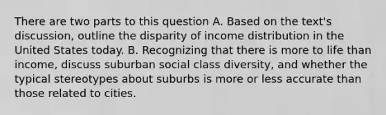 There are two parts to this question A. Based on the text's discussion, outline the disparity of income distribution in the United States today. B. Recognizing that there is more to life than income, discuss suburban social class diversity, and whether the typical stereotypes about suburbs is more or less accurate than those related to cities.