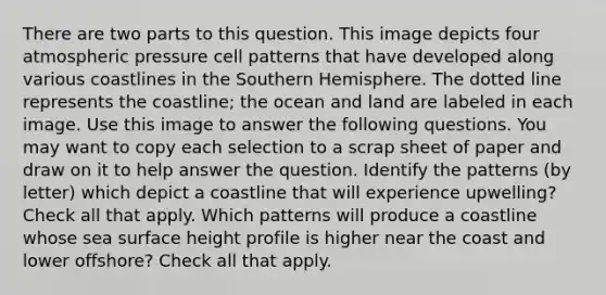 There are two parts to this question. This image depicts four atmospheric pressure cell patterns that have developed along various coastlines in the Southern Hemisphere. The dotted line represents the coastline; the ocean and land are labeled in each image. Use this image to answer the following questions. You may want to copy each selection to a scrap sheet of paper and draw on it to help answer the question. Identify the patterns (by letter) which depict a coastline that will experience upwelling? Check all that apply. Which patterns will produce a coastline whose sea surface height profile is higher near the coast and lower offshore? Check all that apply.