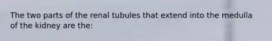 The two parts of the renal tubules that extend into the medulla of the kidney are the: