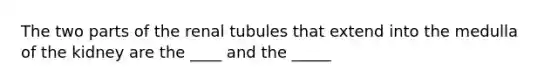 The two parts of the renal tubules that extend into the medulla of the kidney are the ____ and the _____