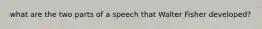 what are the two parts of a speech that Walter Fisher developed?