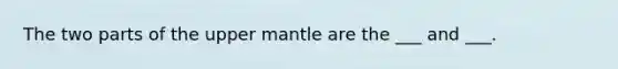 The two parts of the upper mantle are the ___ and ___.