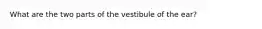 What are the two parts of the vestibule of the ear?