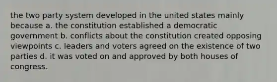 the two party system developed in the united states mainly because a. the constitution established a democratic government b. conflicts about the constitution created opposing viewpoints c. leaders and voters agreed on the existence of two parties d. it was voted on and approved by both houses of congress.