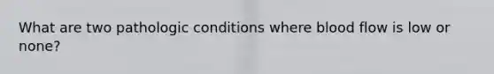 What are two pathologic conditions where blood flow is low or none?