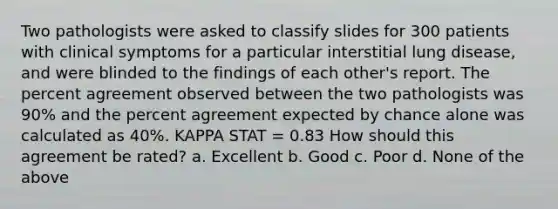 Two pathologists were asked to classify slides for 300 patients with clinical symptoms for a particular interstitial lung disease, and were blinded to the findings of each other's report. The percent agreement observed between the two pathologists was 90% and the percent agreement expected by chance alone was calculated as 40%. KAPPA STAT = 0.83 How should this agreement be rated? a. Excellent b. Good c. Poor d. None of the above