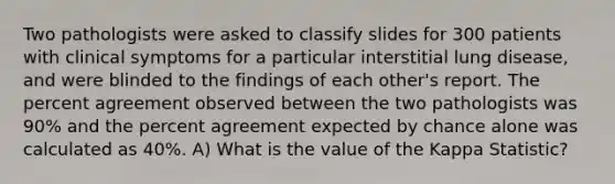 Two pathologists were asked to classify slides for 300 patients with clinical symptoms for a particular interstitial lung disease, and were blinded to the findings of each other's report. The percent agreement observed between the two pathologists was 90% and the percent agreement expected by chance alone was calculated as 40%. A) What is the value of the Kappa Statistic?