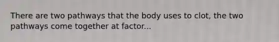 There are two pathways that the body uses to clot, the two pathways come together at factor...