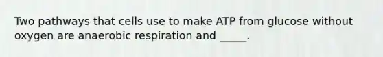 Two pathways that cells use to make ATP from glucose without oxygen are anaerobic respiration and _____.