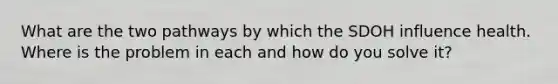 What are the two pathways by which the SDOH influence health. Where is the problem in each and how do you solve it?