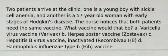 Two patients arrive at the clinic; one is a young boy with sickle cell anemia, and another is a 57-year-old woman with early stages of Hodgkin's disease. The nurse notices that both patients need the same vaccine. What vaccine would that be? a. Varicella virus vaccine (Varivax) b. Herpes zoster vaccine (Zostavax) c. Hepatitis B virus vaccine, inactivated (Recombivax HB) d. Haemophilus influenzae type b (Hib) vaccine