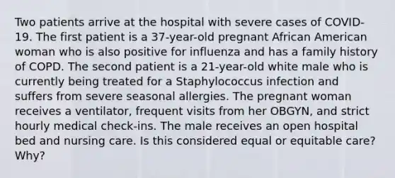 Two patients arrive at the hospital with severe cases of COVID-19. The first patient is a 37-year-old pregnant African American woman who is also positive for influenza and has a family history of COPD. The second patient is a 21-year-old white male who is currently being treated for a Staphylococcus infection and suffers from severe seasonal allergies. The pregnant woman receives a ventilator, frequent visits from her OBGYN, and strict hourly medical check-ins. The male receives an open hospital bed and nursing care. Is this considered equal or equitable care? Why?