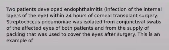 Two patients developed endophthalmitis (infection of the internal layers of the eye) within 24 hours of corneal transplant surgery. Streptococcus pneumoniae was isolated from conjunctival swabs of the affected eyes of both patients and from the supply of packing that was used to cover the eyes after surgery. This is an example of