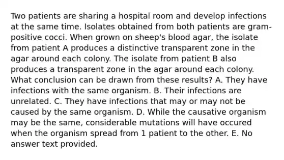 Two patients are sharing a hospital room and develop infections at the same time. Isolates obtained from both patients are gram-positive cocci. When grown on sheep's blood agar, the isolate from patient A produces a distinctive transparent zone in the agar around each colony. The isolate from patient B also produces a transparent zone in the agar around each colony. What conclusion can be drawn from these results? A. They have infections with the same organism. B. Their infections are unrelated. C. They have infections that may or may not be caused by the same organism. D. While the causative organism may be the same, considerable mutations will have occured when the organism spread from 1 patient to the other. E. No answer text provided.