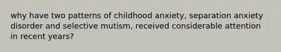 why have two patterns of childhood anxiety, separation anxiety disorder and selective mutism, received considerable attention in recent years?