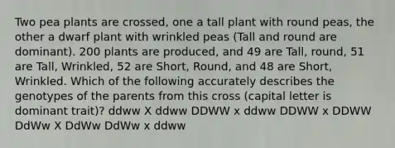 Two pea plants are crossed, one a tall plant with round peas, the other a dwarf plant with wrinkled peas (Tall and round are dominant). 200 plants are produced, and 49 are Tall, round, 51 are Tall, Wrinkled, 52 are Short, Round, and 48 are Short, Wrinkled. Which of the following accurately describes the genotypes of the parents from this cross (capital letter is dominant trait)? ddww X ddww DDWW x ddww DDWW x DDWW DdWw X DdWw DdWw x ddww