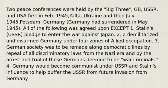 Two peace conferences were held by the "Big Three", GB, USSR, and USA first in Feb. 1945,Yalta, Ukraine and then July 1945,Potsdam, Germany (Germany had surrendered in May 1945). All of the following was agreed upon EXCEPT 1. Stalin's (USSR) pledge to enter the war against Japan. 2. a demilitarized and disarmed Germany under four zones of Allied occupation. 3. German society was to be remade along democratic lines by repeal of all discriminatory laws from the Nazi era and by the arrest and trial of those Germans deemed to be "war criminals." 4. Germany would become communist under USSR and Stalin's influence to help buffer the USSR from future invasion from Germany