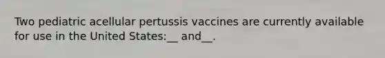 Two pediatric acellular pertussis vaccines are currently available for use in the United States:__ and__.