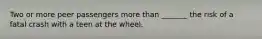 Two or more peer passengers more than _______ the risk of a fatal crash with a teen at the wheel.