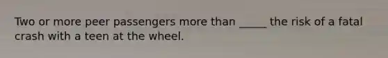 Two or more peer passengers more than _____ the risk of a fatal crash with a teen at the wheel.