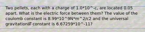 Two pellets, each with a charge of 1.0*10^-c, are located 0.05 apart. What is the electric force between them? The value of the coulomb constant is 8.99*10^9N*m^2/c2 and the universal gravitational constant is 6.67259*10^-11?