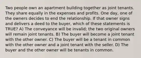 Two people own an apartment building together as joint tenants. They share equally in the expenses and profits. One day, one of the owners decides to end the relationship. If that owner signs and delivers a deed to the buyer, which of these statements is TRUE? A) The conveyance will be invalid; the two original owners will remain joint tenants. B) The buyer will become a joint tenant with the other owner. C) The buyer will be a tenant in common with the other owner and a joint tenant with the seller. D) The buyer and the other owner will be tenants in common.