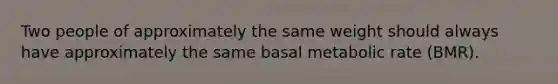 Two people of approximately the same weight should always have approximately the same basal metabolic rate (BMR).