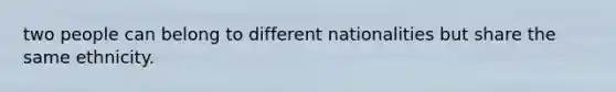 two people can belong to different nationalities but share the same ethnicity.