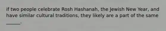 if two people celebrate Rosh Hashanah, the Jewish New Year, and have similar cultural traditions, they likely are a part of the same ______.