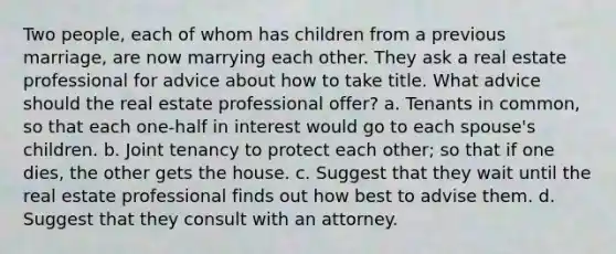 Two people, each of whom has children from a previous marriage, are now marrying each other. They ask a real estate professional for advice about how to take title. What advice should the real estate professional offer? a. Tenants in common, so that each one-half in interest would go to each spouse's children. b. Joint tenancy to protect each other; so that if one dies, the other gets the house. c. Suggest that they wait until the real estate professional finds out how best to advise them. d. Suggest that they consult with an attorney.