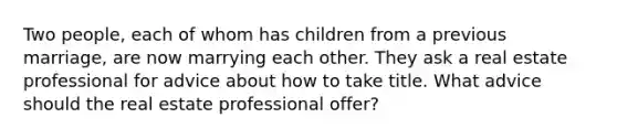 Two people, each of whom has children from a previous marriage, are now marrying each other. They ask a real estate professional for advice about how to take title. What advice should the real estate professional offer?