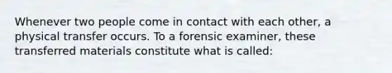 Whenever two people come in contact with each other, a physical transfer occurs. To a forensic examiner, these transferred materials constitute what is called: