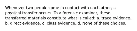 Whenever two people come in contact with each other, a physical transfer occurs. To a forensic examiner, these transferred materials constitute what is called: a. trace evidence. b. direct evidence. c. class evidence. d. None of these choices.