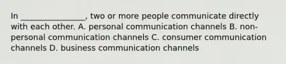 In ________________, two or more people communicate directly with each other. A. personal communication channels B. non-personal communication channels C. consumer communication channels D. business communication channels