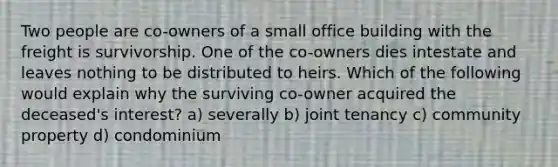 Two people are co-owners of a small office building with the freight is survivorship. One of the co-owners dies intestate and leaves nothing to be distributed to heirs. Which of the following would explain why the surviving co-owner acquired the deceased's interest? a) severally b) joint tenancy c) community property d) condominium