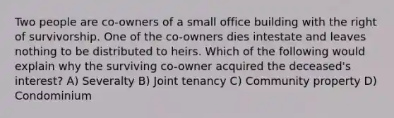 Two people are co-owners of a small office building with the right of survivorship. One of the co-owners dies intestate and leaves nothing to be distributed to heirs. Which of the following would explain why the surviving co-owner acquired the deceased's interest? A) Severalty B) Joint tenancy C) Community property D) Condominium