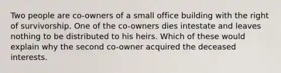 Two people are co-owners of a small office building with the right of survivorship. One of the co-owners dies intestate and leaves nothing to be distributed to his heirs. Which of these would explain why the second co-owner acquired the deceased interests.